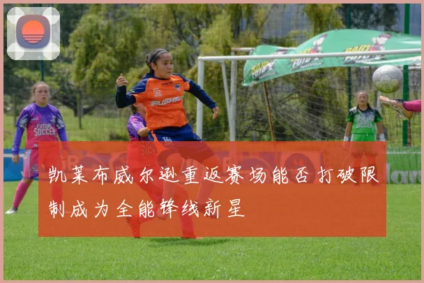 凯莱布威尔逊重返赛场能否打破限制成为全能锋线新星