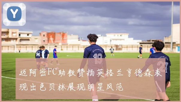 迈阿密FC助教赞扬英格兰亨德森表现出色贝林展现明星风范