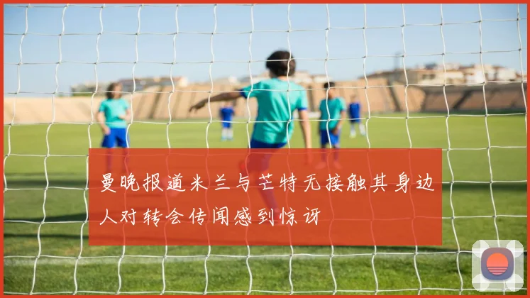 曼晚报道米兰与芒特无接触其身边人对转会传闻感到惊讶