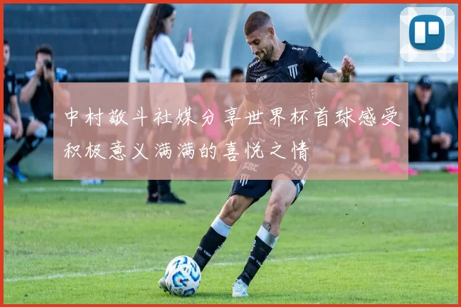 中村敬斗社媒分享世界杯首球感受积极意义满满的喜悦之情
