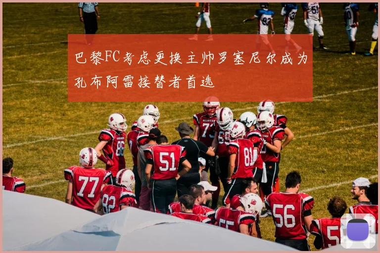 巴黎FC考虑更换主帅罗塞尼尔成为孔布阿雷接替者首选