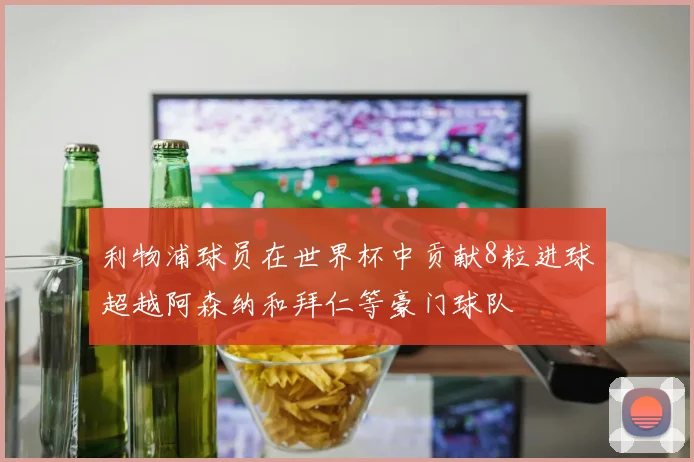 利物浦球员在世界杯中贡献8粒进球超越阿森纳和拜仁等豪门球队