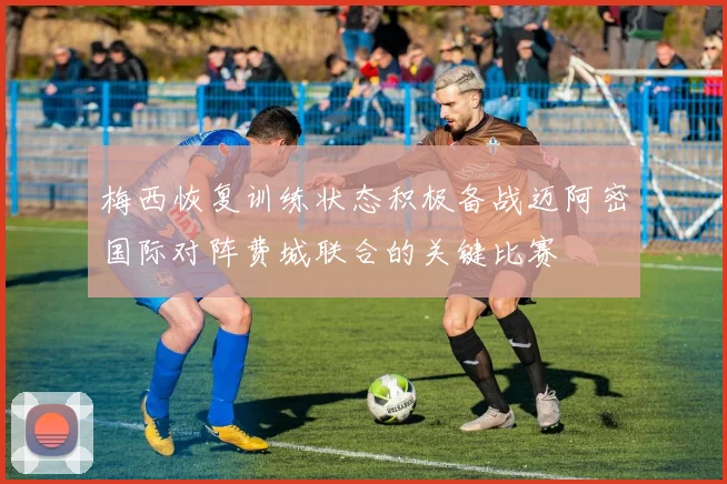 梅西恢复训练状态积极备战迈阿密国际对阵费城联合的关键比赛