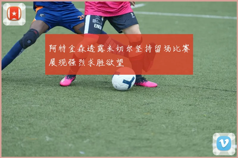 阿特金森透露米切尔坚持留场比赛展现强烈求胜欲望