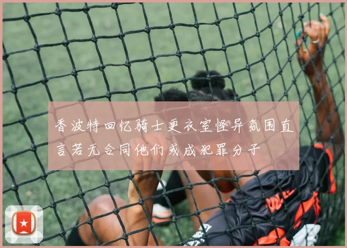 香波特回忆骑士更衣室怪异氛围直言若无合同他们或成犯罪分子