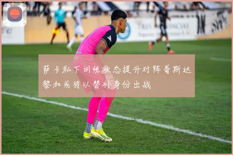 萨卡私下训练状态提升对阵哥斯达黎加或将以替补身份出战