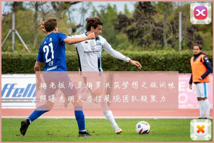 梅老板与罗梅罗共筑梦想之旅训练照曝光明天启程展现团队凝聚力