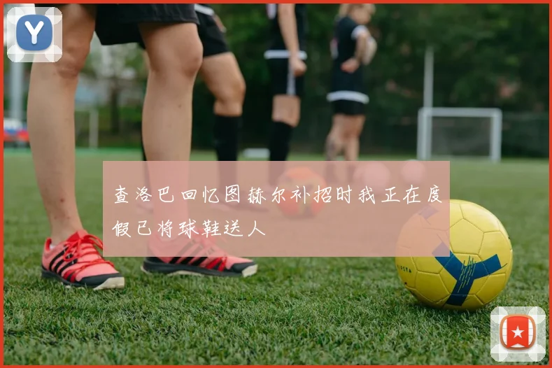 查洛巴回忆图赫尔补招时我正在度假已将球鞋送人