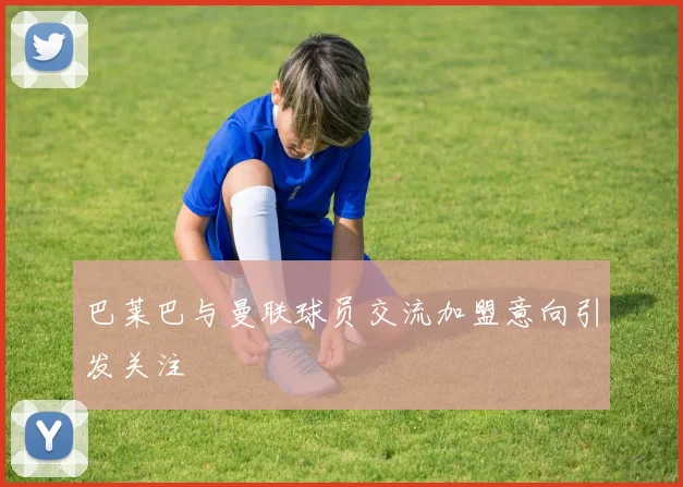 巴莱巴与曼联球员交流加盟意向引发关注