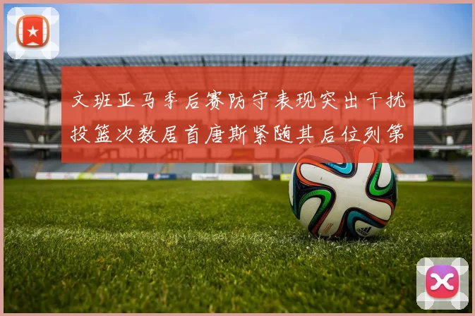 文班亚马季后赛防守表现突出干扰投篮次数居首唐斯紧随其后位列第五