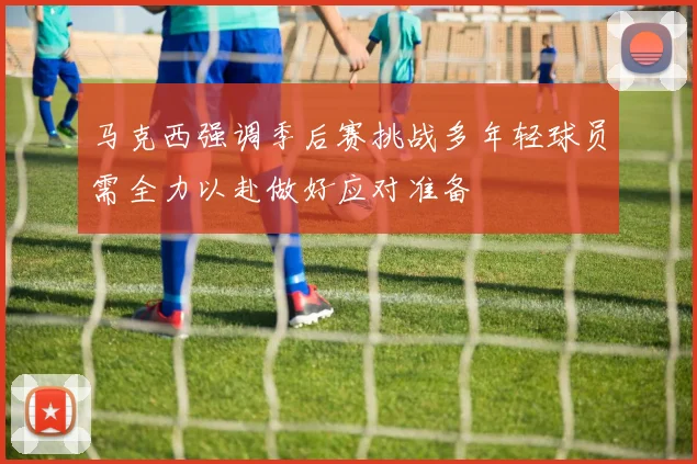 马克西强调季后赛挑战多年轻球员需全力以赴做好应对准备