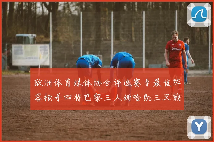 欧洲体育媒体协会评选赛季最佳阵容枪手四将巴黎三人姆哈凯三叉戟引关注