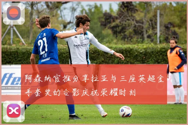 阿森纳官推分享拉亚与三座英超金手套奖的合影庆祝荣耀时刻