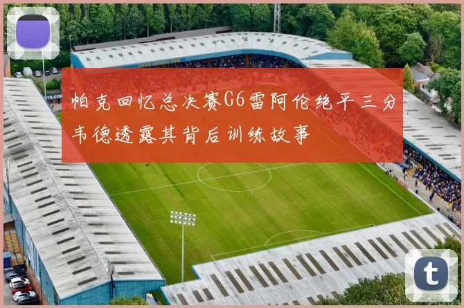帕克回忆总决赛G6雷阿伦绝平三分韦德透露其背后训练故事