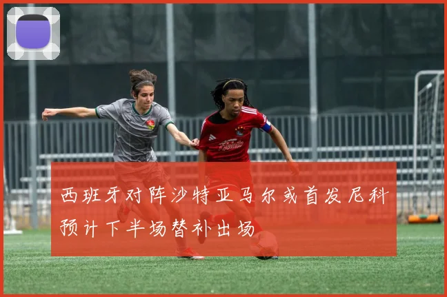 西班牙对阵沙特亚马尔或首发尼科预计下半场替补出场
