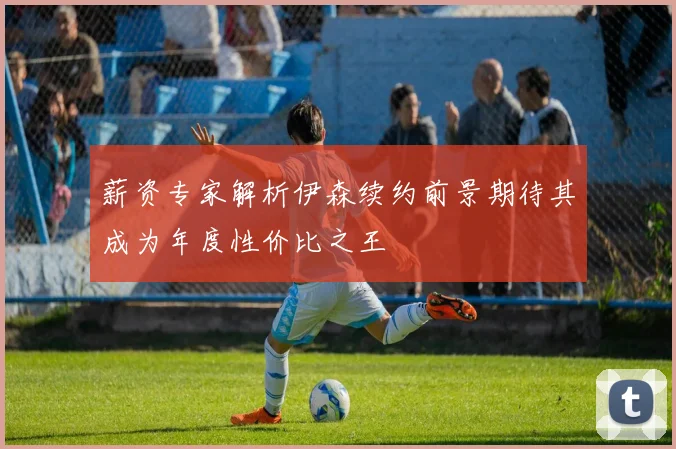薪资专家解析伊森续约前景期待其成为年度性价比之王