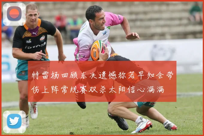 特雷杨回顾东决遗憾称若早知会带伤上阵常规赛双杀太阳信心满满