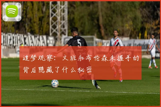 追梦观察：文班和布伦森未握手的背后隐藏了什么秘密