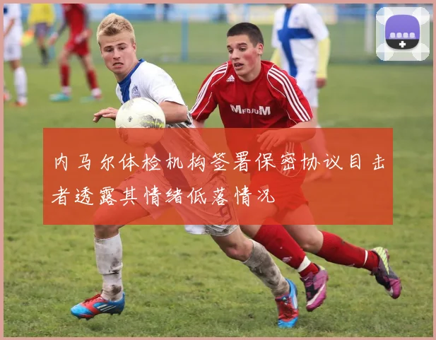 内马尔体检机构签署保密协议目击者透露其情绪低落情况