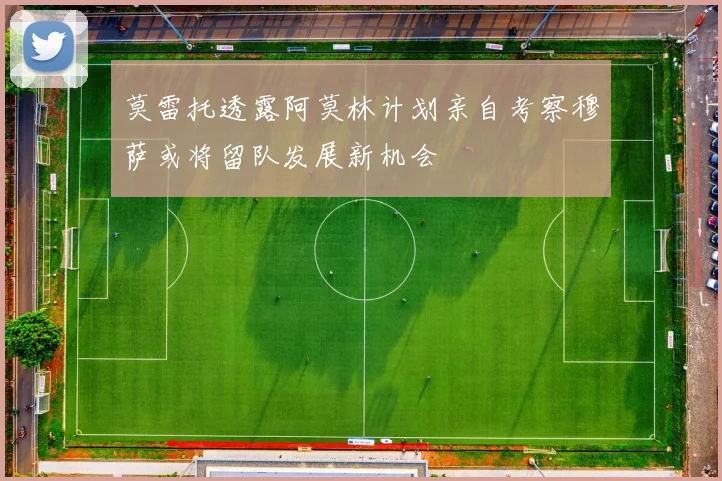 莫雷托透露阿莫林计划亲自考察穆萨或将留队发展新机会