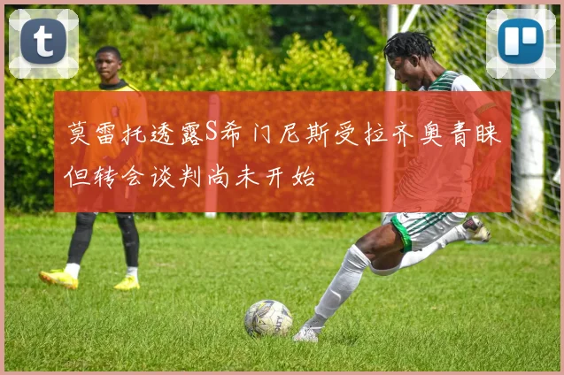 莫雷托透露S希门尼斯受拉齐奥青睐但转会谈判尚未开始