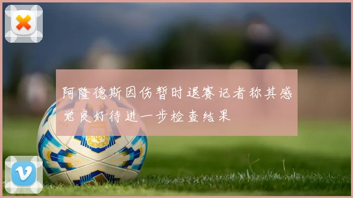 阿隆德斯因伤暂时退赛记者称其感觉良好待进一步检查结果