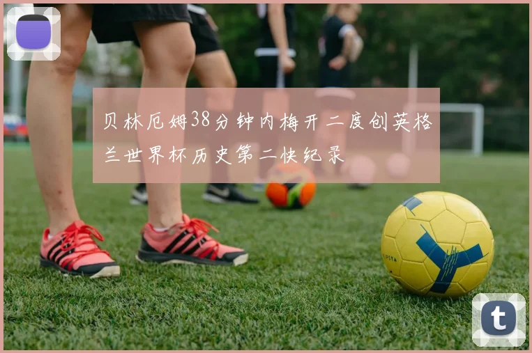贝林厄姆38分钟内梅开二度创英格兰世界杯历史第二快纪录