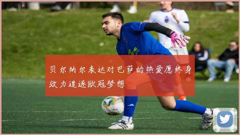 贝尔纳尔表达对巴萨的热爱愿终身效力追逐欧冠梦想