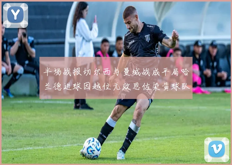 半场战报切尔西与曼城战成平局哈兰德进球因越位无效恩佐染黄球队表现低迷